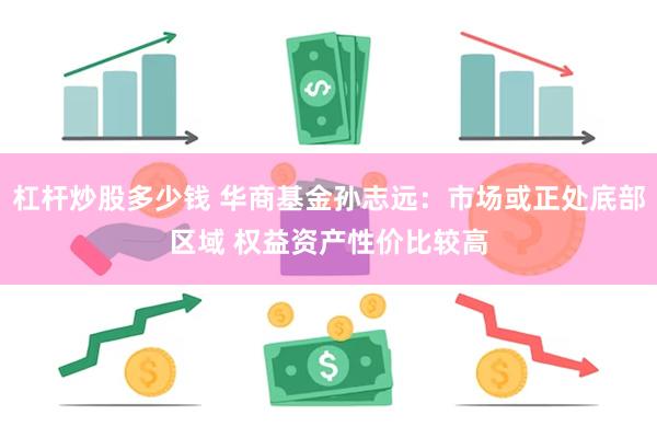 杠杆炒股多少钱 华商基金孙志远：市场或正处底部区域 权益资产性价比较高