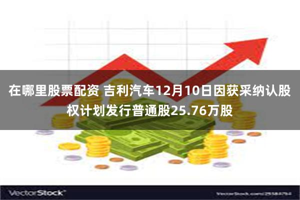 在哪里股票配资 吉利汽车12月10日因获采纳认股权计划发行普通股25.76万股