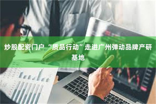 炒股配资门户 “质品行动”走进广州弹动品牌产研基地