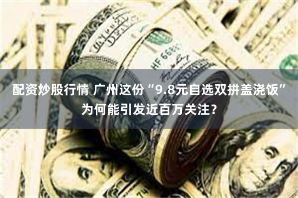 配资炒股行情 广州这份“9.8元自选双拼盖浇饭”为何能引发近百万关注？