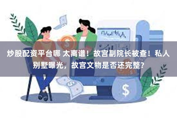 炒股配资平台哪 太离谱！故宫副院长被查！私人别墅曝光，故宫文物是否还完整？