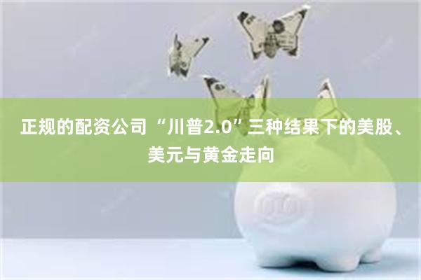 正规的配资公司 “川普2.0”三种结果下的美股、美元与黄金走向