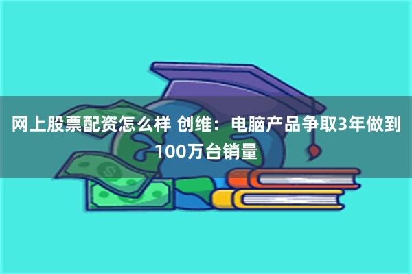 网上股票配资怎么样 创维：电脑产品争取3年做到100万台销量