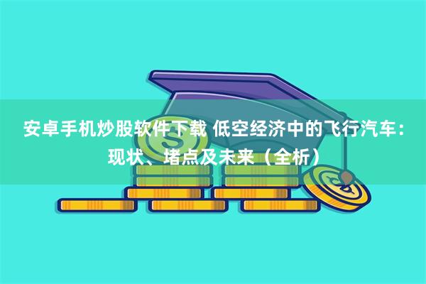 安卓手机炒股软件下载 低空经济中的飞行汽车：现状、堵点及未来（全析）
