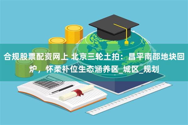 合规股票配资网上 北京三轮土拍：昌平南邵地块回炉，怀柔补位生态涵养区_城区_规划