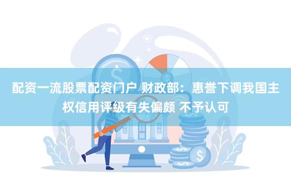 配资一流股票配资门户 财政部：惠誉下调我国主权信用评级有失偏颇 不予认可