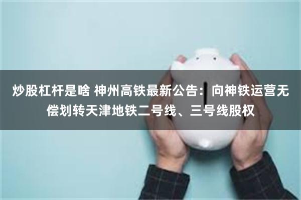 炒股杠杆是啥 神州高铁最新公告：向神铁运营无偿划转天津地铁二号线、三号线股权