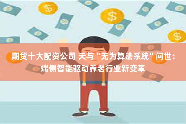 期货十大配资公司 天与“无为算法系统”问世：端侧智能驱动养老行业新变革