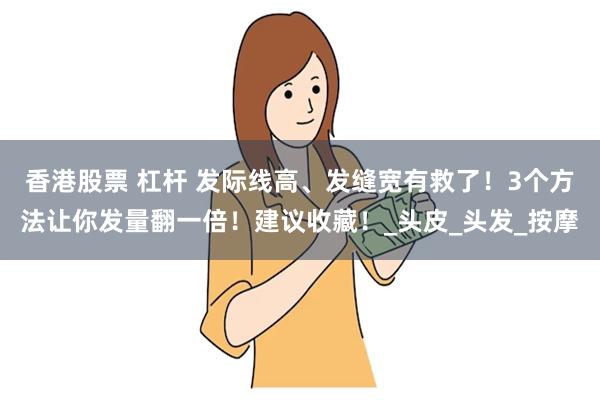 香港股票 杠杆 发际线高、发缝宽有救了！3个方法让你发量翻一倍！建议收藏！_头皮_头发_按摩