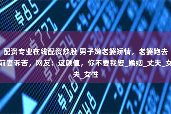 配资专业在线配资炒股 男子嫌老婆矫情，老婆跑去和前妻诉苦，网友：这颜值，你不要我娶_婚姻_丈夫_女性