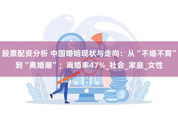 股票配资分析 中国婚姻现状与走向：从“不婚不育”到“离婚潮”；离婚率47%_社会_家庭_女性