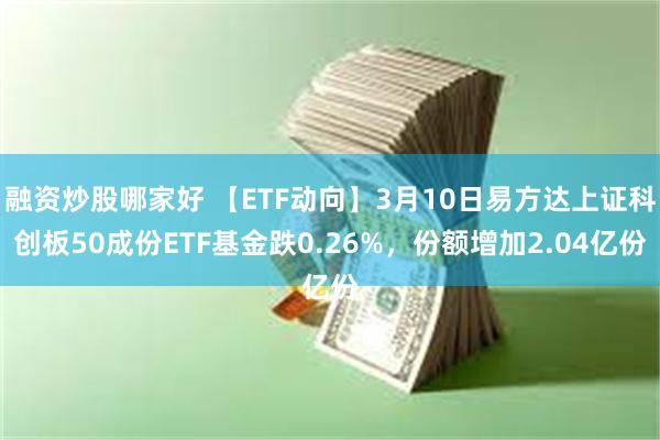 融资炒股哪家好 【ETF动向】3月10日易方达上证科创板50成份ETF基金跌0.26%，份额增加2.04亿份