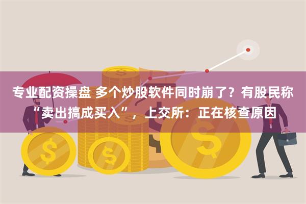 专业配资操盘 多个炒股软件同时崩了？有股民称“卖出搞成买入”，上交所：正在核查原因