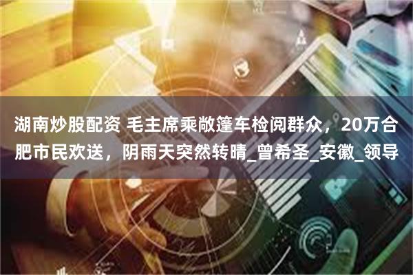 湖南炒股配资 毛主席乘敞篷车检阅群众，20万合肥市民欢送，阴雨天突然转晴_曾希圣_安徽_领导