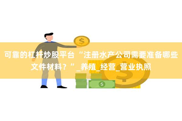 可靠的杠杆炒股平台 “注册水产公司需要准备哪些文件材料？”_养殖_经营_营业执照