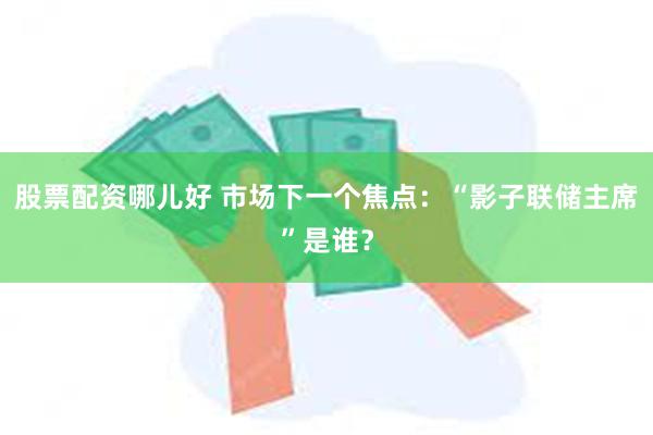 股票配资哪儿好 市场下一个焦点：“影子联储主席”是谁？