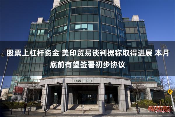 股票上杠杆资金 美印贸易谈判据称取得进展 本月底前有望签署初步协议