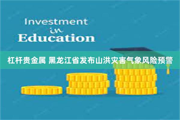 杠杆贵金属 黑龙江省发布山洪灾害气象风险预警