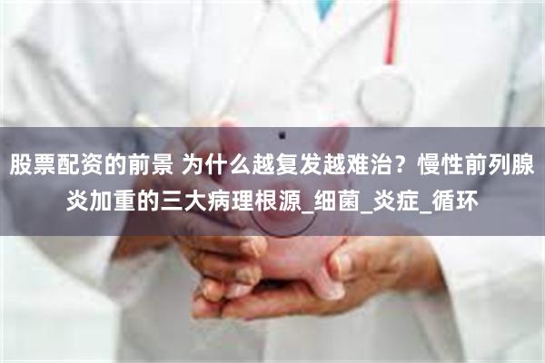 股票配资的前景 为什么越复发越难治？慢性前列腺炎加重的三大病理根源_细菌_炎症_循环