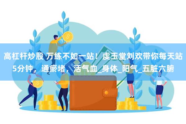 高杠杆炒股 万练不如一站！虔玉堂刘欢带你每天站5分钟，通瘀堵，活气血_身体_阳气_五脏六腑